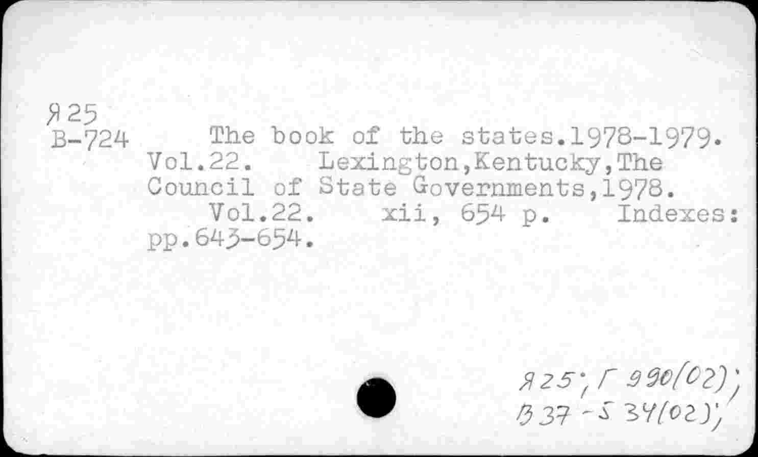 ﻿>>25
B-724 The book of the states.1978-1979»
Vol.22. Lexington,Kentucky,The
Council of State Governments,1978.
Vol.22. xii, 654 p. Indexes
pp.643-654.
X25'fr
P>3^^ ^(ozyy